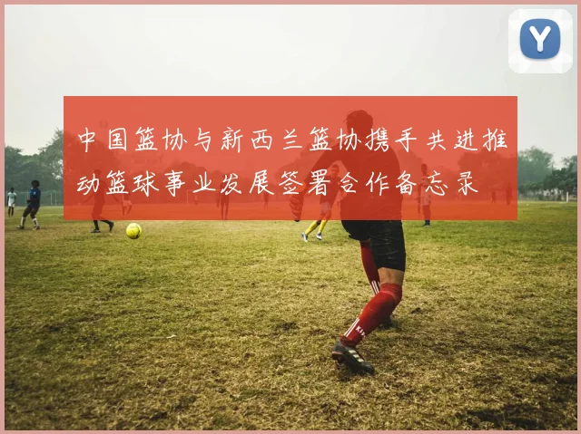 中国篮协与新西兰篮协携手共进推动篮球事业发展签署合作备忘录