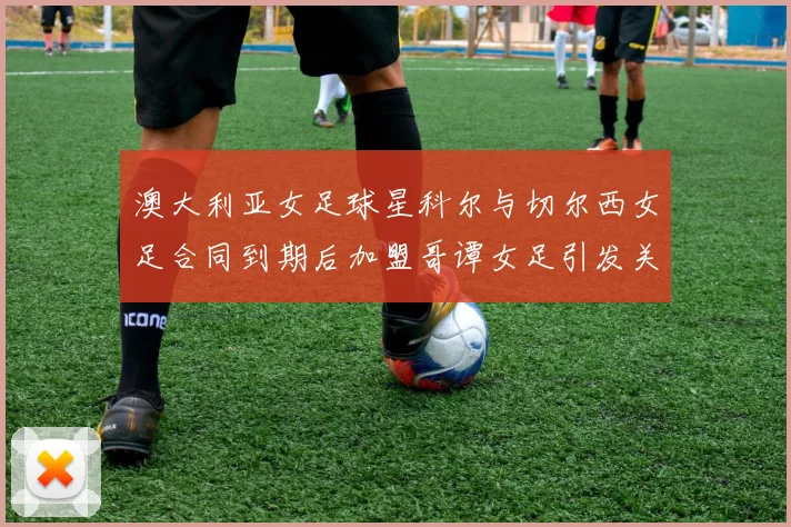 澳大利亚女足球星科尔与切尔西女足合同到期后加盟哥谭女足引发关注