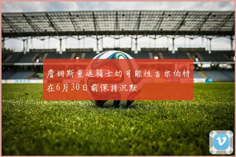 詹姆斯重返骑士的可能性吉尔伯特在6月30日前保持沉默