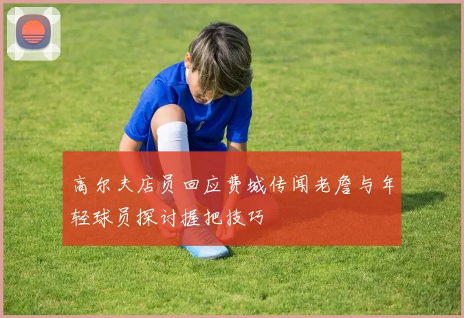 高尔夫店员回应费城传闻老詹与年轻球员探讨握把技巧