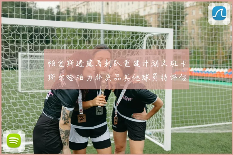 帕金斯透露马刺队重建计划文班卡斯尔哈珀为非卖品其他球员待评估