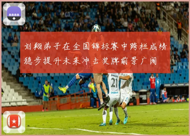 刘翔弟子在全国锦标赛中跨栏成绩稳步提升未来冲击奖牌前景广阔
