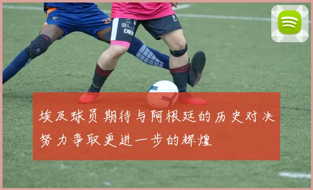 埃及球员期待与阿根廷的历史对决努力争取更进一步的辉煌