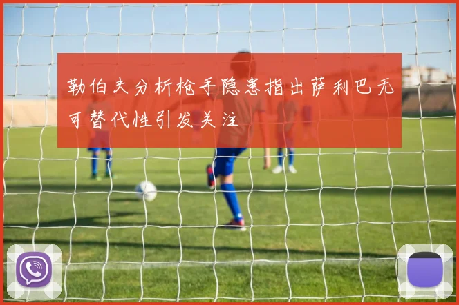 勒伯夫分析枪手隐患指出萨利巴无可替代性引发关注