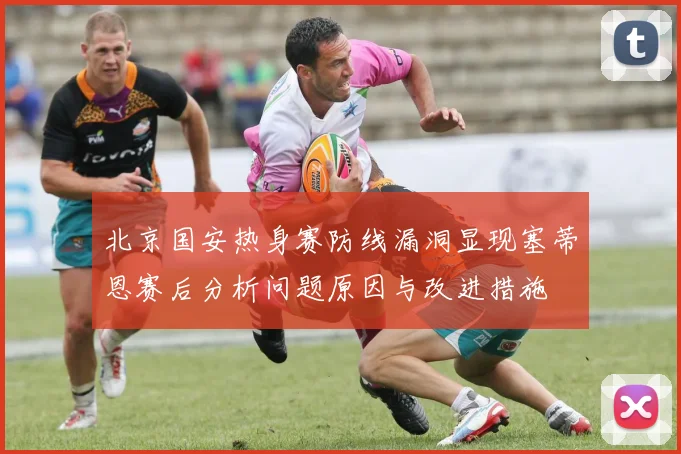 北京国安热身赛防线漏洞显现塞蒂恩赛后分析问题原因与改进措施